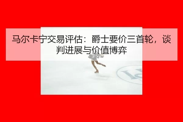马尔卡宁交易评估：爵士要价三首轮，谈判进展与价值博弈