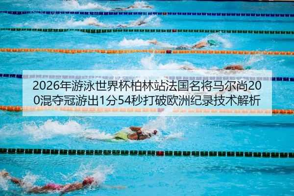 2026年游泳世界杯柏林站法国名将马尔尚200混夺冠游出1分54秒打破欧洲纪录技术解析